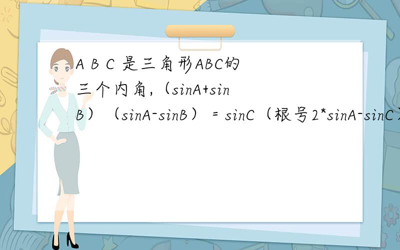 A B C 是三角形ABC的三个内角,（sinA+sinB）（sinA-sinB）＝sinC（根号2*sinA-sinC）求角B