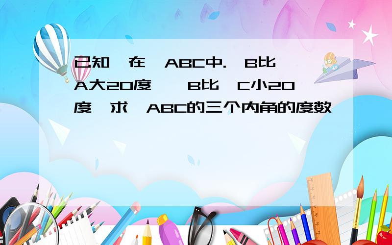 已知,在△ABC中.∠B比∠A大20度,∠B比∠C小20度,求△ABC的三个内角的度数