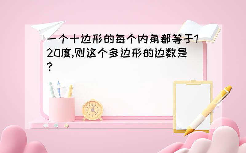 一个十边形的每个内角都等于120度,则这个多边形的边数是?