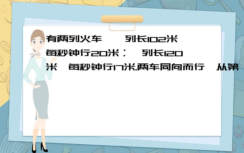 有两列火车,一列长102米,每秒钟行20米；一列长120米,每秒钟行17米.两车同向而行,从第一列车追及第二列车到两车错开需要几秒钟?