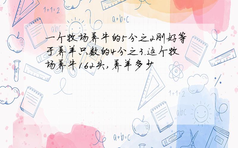 一个牧场养牛的5分之2刚好等于养羊只数的4分之3.这个牧场养牛162头,养羊多少