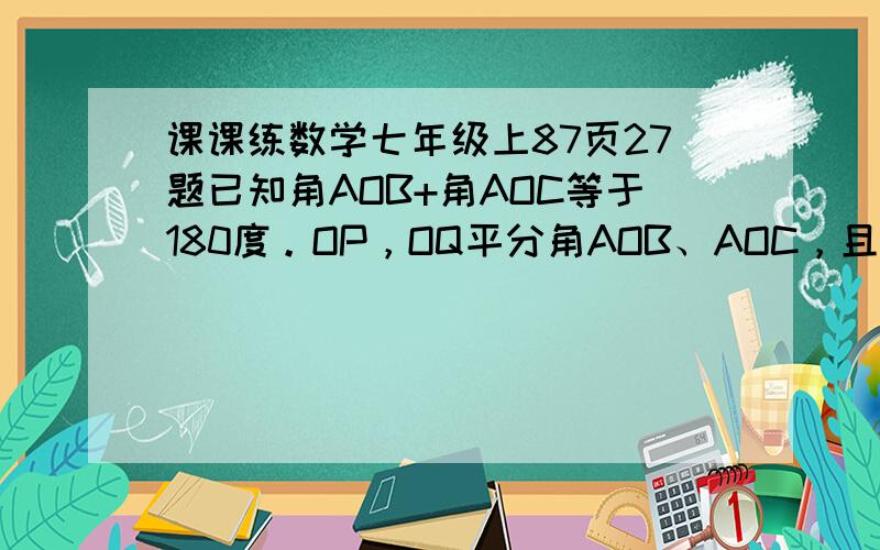 课课练数学七年级上87页27题已知角AOB+角AOC等于180度。OP，OQ平分角AOB、AOC，且角POQ等于50度。求角AOB、AOC。