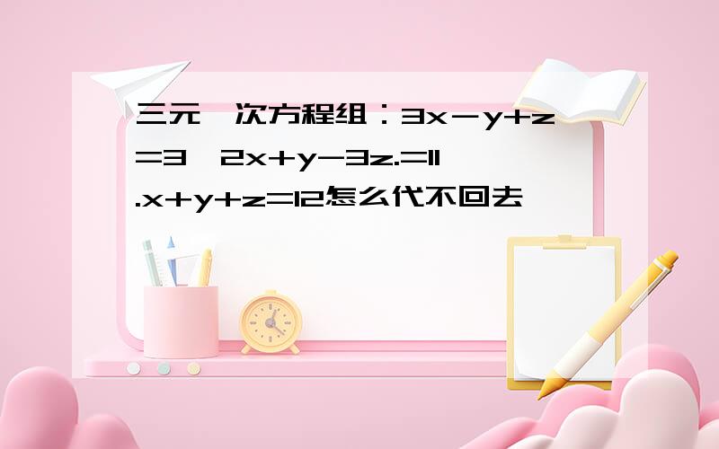 三元一次方程组：3x－y+z=3,2x+y-3z.=11.x+y+z=12怎么代不回去