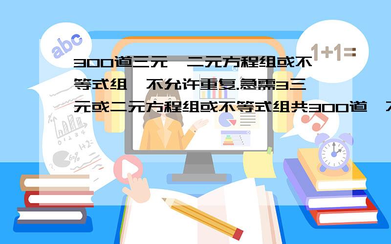 300道三元,二元方程组或不等式组,不允许重复.急需3三元或二元方程组或不等式组共300道,不允许重复.（不可以是试卷,无需过程和答句）悬赏分：20