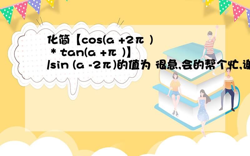 化简【cos(a +2π ) * tan(a +π )】/sin (a -2π)的值为 很急,会的帮个忙,谢谢