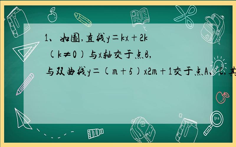 1、如图,直线y＝kx+2k (k≠0)与x轴交于点B,与双曲线y＝(m+5)x2m+1交于点A、C,其中点A在第一象限,点C在第三象限.（1）求双曲线的解析式；（2）求B点的坐标；（3）若S△AOB＝2,求A点的坐标；（4）在