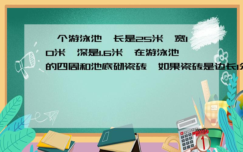 一个游泳池,长是25米,宽10米,深是1.6米,在游泳池的四周和池底砌瓷砖,如果瓷砖是边长1分米的正方形,那么至少需要这种瓷砖多少块?