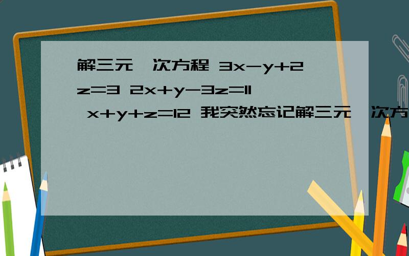 解三元一次方程 3x-y+2z=3 2x+y-3z=11 x+y+z=12 我突然忘记解三元一次方程组的方法了!