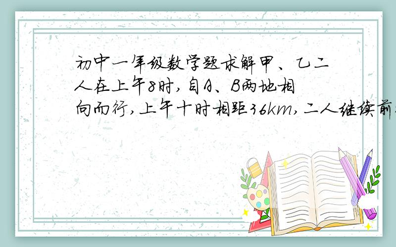初中一年级数学题求解甲、乙二人在上午8时,自A、B两地相向而行,上午十时相距36km,二人继续前行,到12时又相距36km,已知甲每小时比乙多行2km.求A、B两地距离