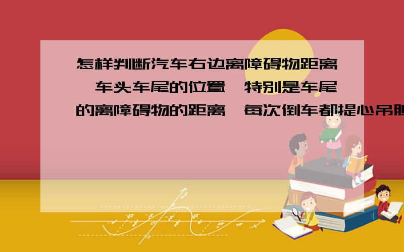 怎样判断汽车右边离障碍物距离、车头车尾的位置,特别是车尾的离障碍物的距离,每次倒车都提心吊胆的!每种车的判断要注意什么,比如轿车跟SUV、三厢跟两厢有什么不同的地方.