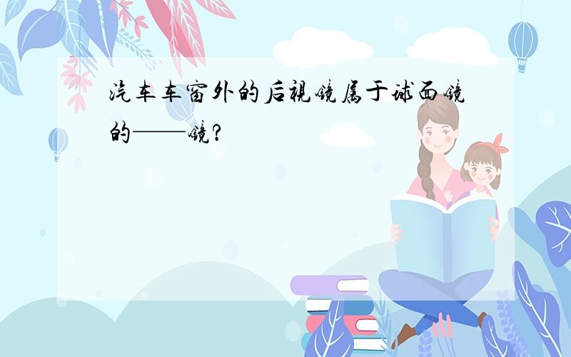 汽车车窗外的后视镜属于球面镜的——镜?