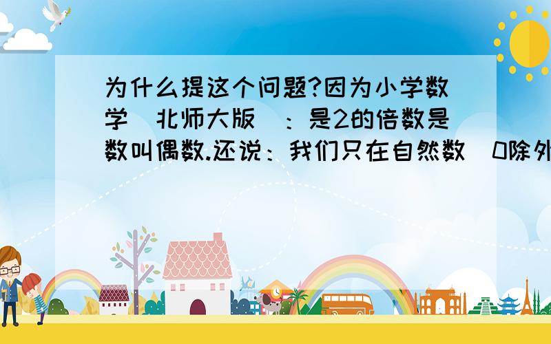 为什么提这个问题?因为小学数学（北师大版）：是2的倍数是数叫偶数.还说：我们只在自然数（0除外）范围内研究倍数和因数.这是不是说在小学只说2是偶数,而且2是小学阶段最小的偶数.而