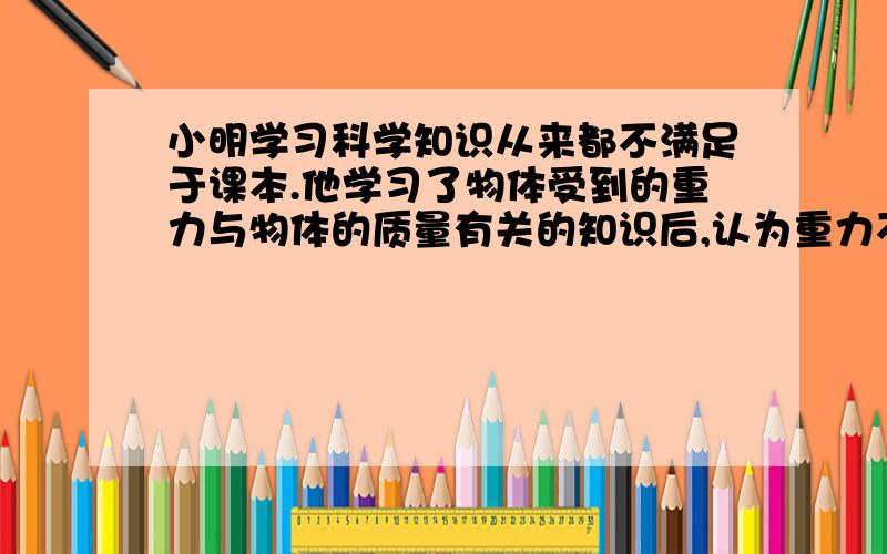 小明学习科学知识从来都不满足于课本.他学习了物体受到的重力与物体的质量有关的知识后,认为重力不仅与质量成正比,还应与物体的大小（体积）成正比.他按照科学探究的一般过程①提出