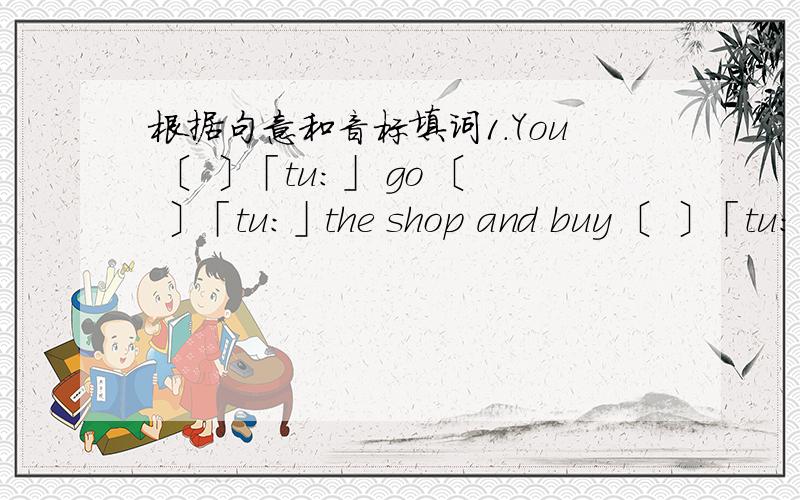 根据句意和音标填词1.You 〔 〕「tu：」 go 〔 〕「tu:」the shop and buy 〔 〕「tu:」chairs for me.2.—Excuse me,sir.Can you tell me how long will the train stop here?— From 〔 〕「tu:」〔 〕「tu:」〔 〕「tu:」〔