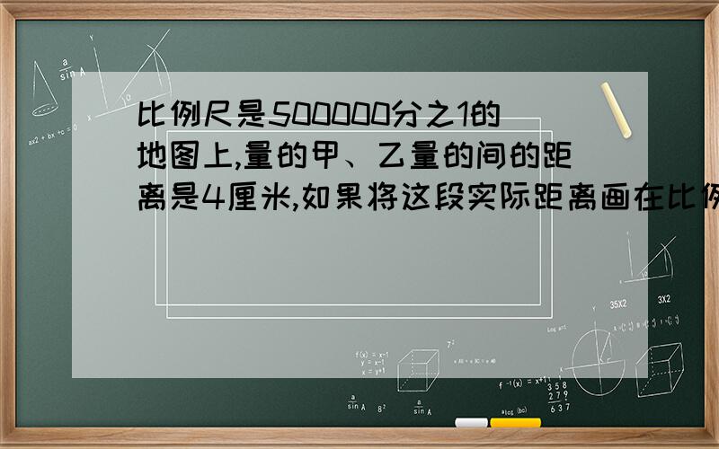 比例尺是500000分之1的地图上,量的甲、乙量的间的距离是4厘米,如果将这段实际距离画在比例尺是2000000分之1的地图上,应画多少厘米?