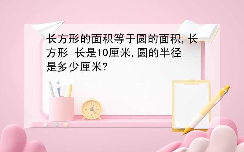 长方形的面积等于圆的面积,长方形 长是10厘米,圆的半径是多少厘米?