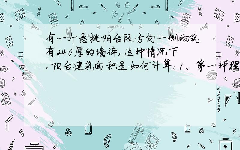 有一个悬挑阳台段方向一侧砌筑有240厚的墙体,这种情况下,阳台建筑面积是如何计算：1、第一种理解为包含墙体外边线在内全部投影面积的一半面积计算.2、第二种里理解为墙体部分按全面