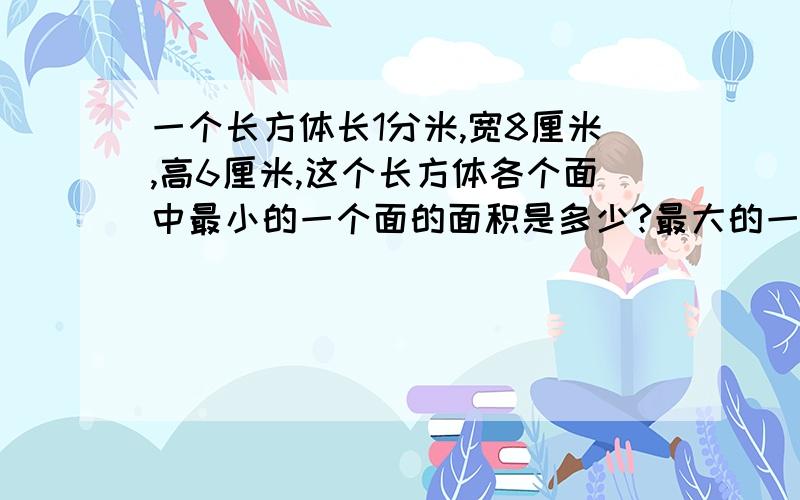 一个长方体长1分米,宽8厘米,高6厘米,这个长方体各个面中最小的一个面的面积是多少?最大的一个面的面积是多少?它的表面积是多少列式子