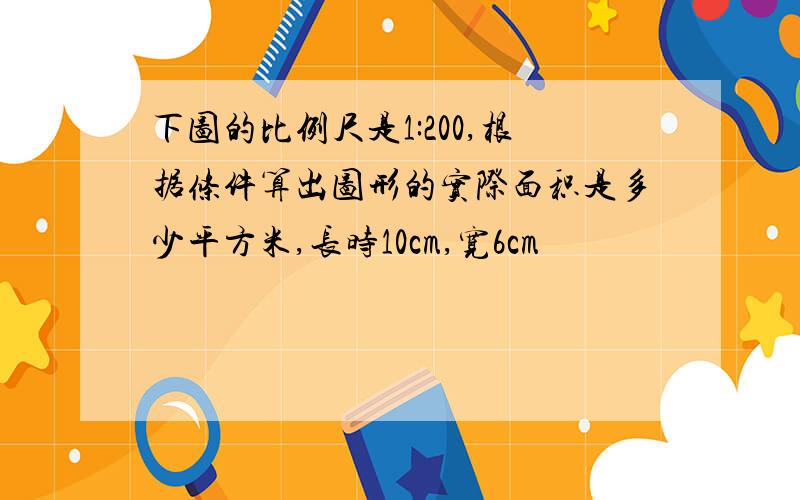 下图的比例尺是1:200,根据条件算出图形的实际面积是多少平方米,长时10cm,宽6cm