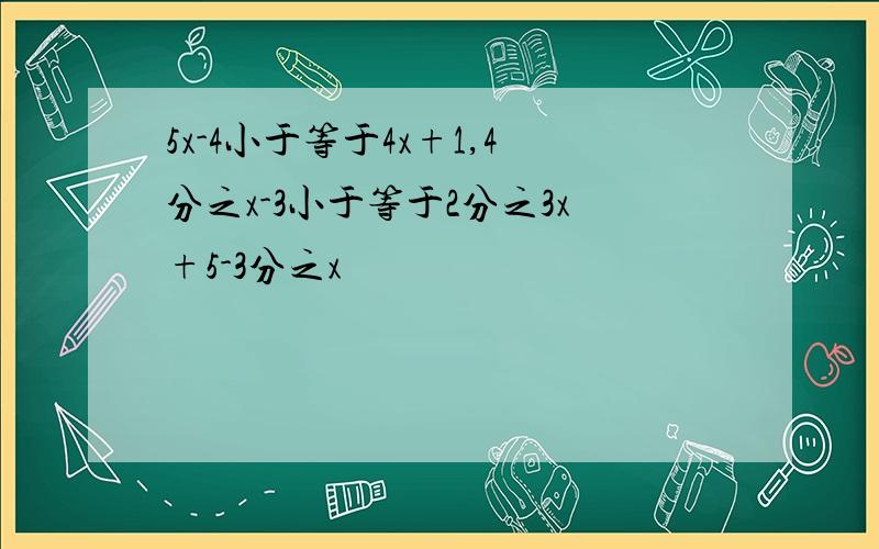 5x-4小于等于4x+1,4分之x-3小于等于2分之3x+5-3分之x