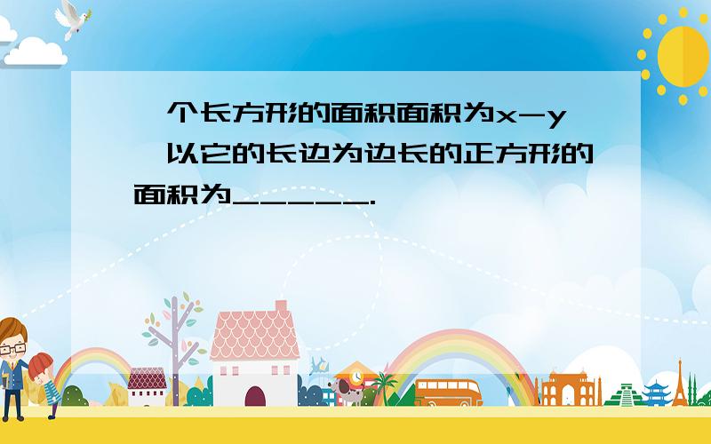 一个长方形的面积面积为x-y,以它的长边为边长的正方形的面积为_____.