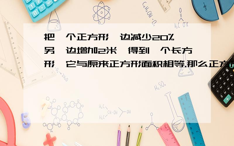 把一个正方形一边减少20%,另一边增加2米,得到一个长方形,它与原来正方形面积相等.那么正方形面积是多少,【要算式解答】