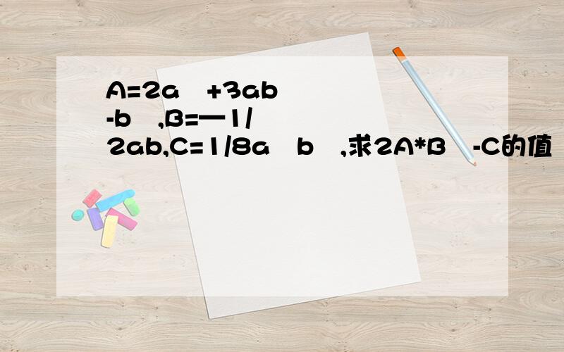 A=2a²+3ab-b²,B=—1/2ab,C=1/8a³b³,求2A*B²-C的值