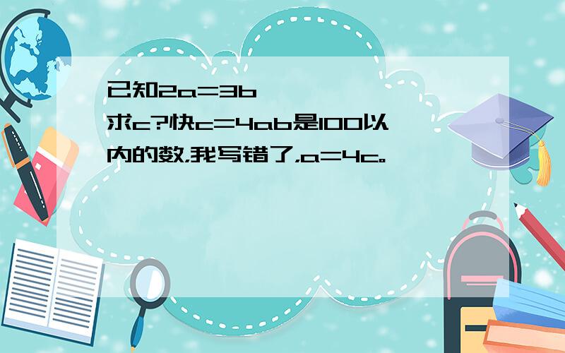 已知2a=3b,*****,求c?快c=4ab是100以内的数，我写错了，a=4c。