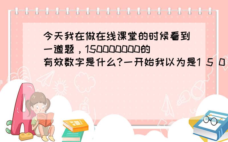 今天我在做在线课堂的时候看到一道题，150000000的有效数字是什么?一开始我以为是1 5 0 0 0 这些后来看了下分析，他说是1 5 0 这是怎么回事，今天下午我们考试，老师只讲了小数的，没讲整