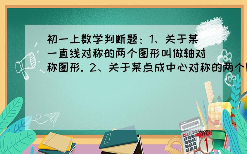 初一上数学判断题：1、关于某一直线对称的两个图形叫做轴对称图形. 2、关于某点成中心对称的两个图形,其对应点之间的距离相等.