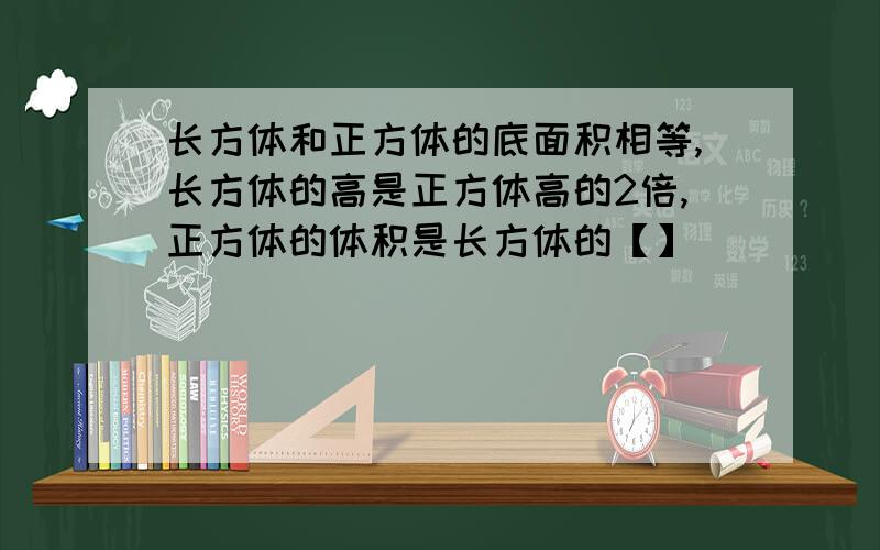 长方体和正方体的底面积相等,长方体的高是正方体高的2倍,正方体的体积是长方体的【】