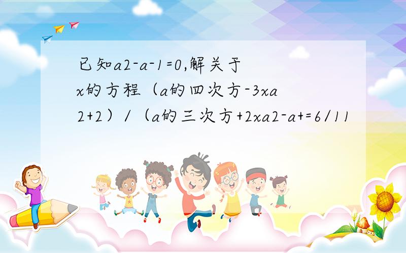 已知a2-a-1=0,解关于x的方程（a的四次方-3xa2+2）/（a的三次方+2xa2-a+=6/11