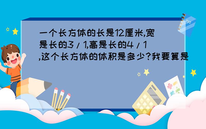 一个长方体的长是12厘米,宽是长的3/1,高是长的4/1,这个长方体的体积是多少?我要算是