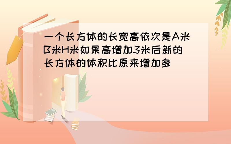 一个长方体的长宽高依次是A米B米H米如果高增加3米后新的长方体的体积比原来增加多