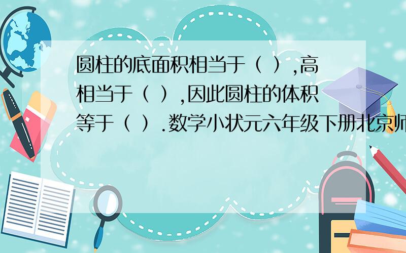 圆柱的底面积相当于（ ）,高相当于（ ）,因此圆柱的体积等于（ ）.数学小状元六年级下册北京师大版第5页的1.(1)的题.