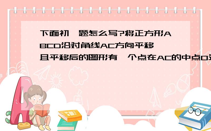 下面初一题怎么写?将正方形ABCD沿对角线AC方向平移,且平移后的图形有一个点在AC的中点O处,则重复部分是正方形ABCD的_____这题本来就没图的啊!请问你们是怎么算的?最好把图形也上传来