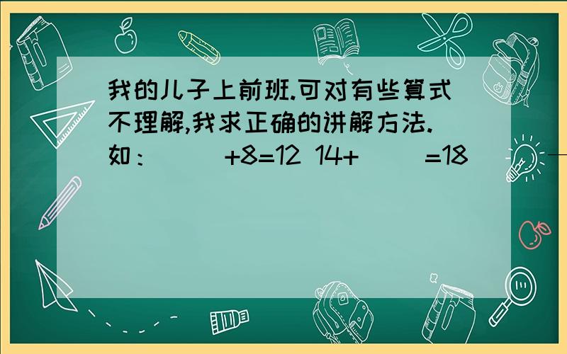 我的儿子上前班.可对有些算式不理解,我求正确的讲解方法.如：（ ）+8=12 14+（ ）=18 （ ）—4=412—（　　）＝9例如这样的算式就不会算了如12－（　　）＝9这个算式12是总数括号里的念分数