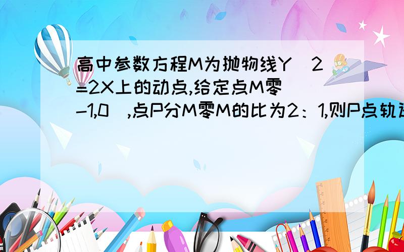 高中参数方程M为抛物线Y^2=2X上的动点,给定点M零（-1,0）,点P分M零M的比为2：1,则P点轨迹方程为____ 其中条件