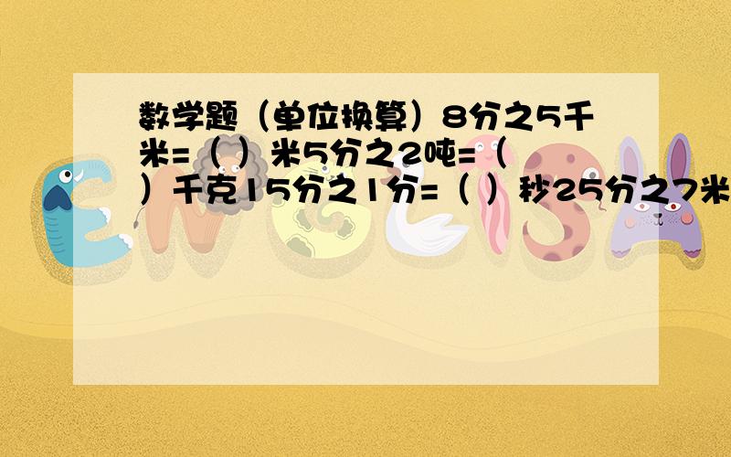 数学题（单位换算）8分之5千米=（ ）米5分之2吨=（ ）千克15分之1分=（ ）秒25分之7米=（ ）厘米12分之11时=（ ）分5分之1元=（ ）角