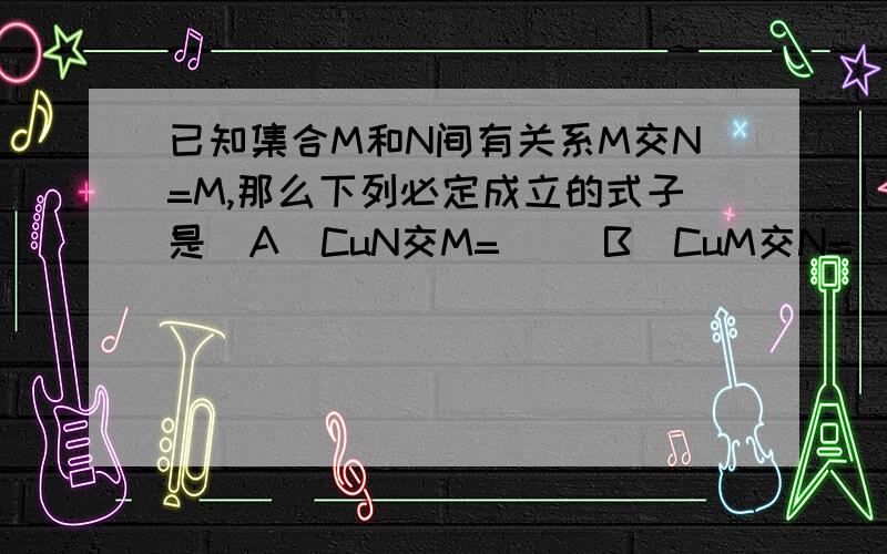 已知集合M和N间有关系M交N=M,那么下列必定成立的式子是（A）CuN交M=∅ （B）CuM交N=∅（C）CuM交CuN=∅ （D）CuM并CuN=∅