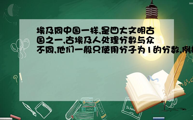 埃及同中国一样,是四大文明古国之一,古埃及人处理分数与众不同,他们一般只使用分子为1的分数,例如用三分之一加十五分之一来表示五分之二,用四分之一加七分之一加二十八分之一来表示