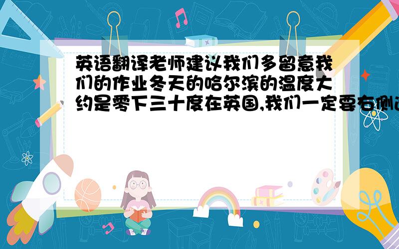 英语翻译老师建议我们多留意我们的作业冬天的哈尔滨的温度大约是零下三十度在英国,我们一定要右侧通行吗?为什么不把正确的答案写在错误的旁边?大连是一个有着600万人口的城市今天我