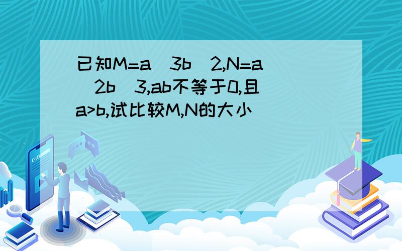 已知M=a^3b^2,N=a^2b^3,ab不等于0,且a>b,试比较M,N的大小