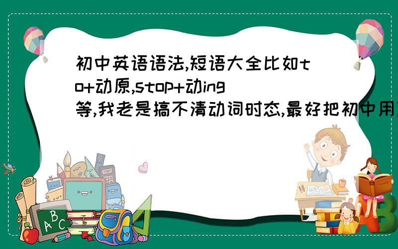 初中英语语法,短语大全比如to+动原,stop+动ing等,我老是搞不清动词时态,最好把初中用到的都发一下,我认真记,还有就是单项遇到短语时老是混乱,比如put of和put up等,也全发.我知道可能很多,初