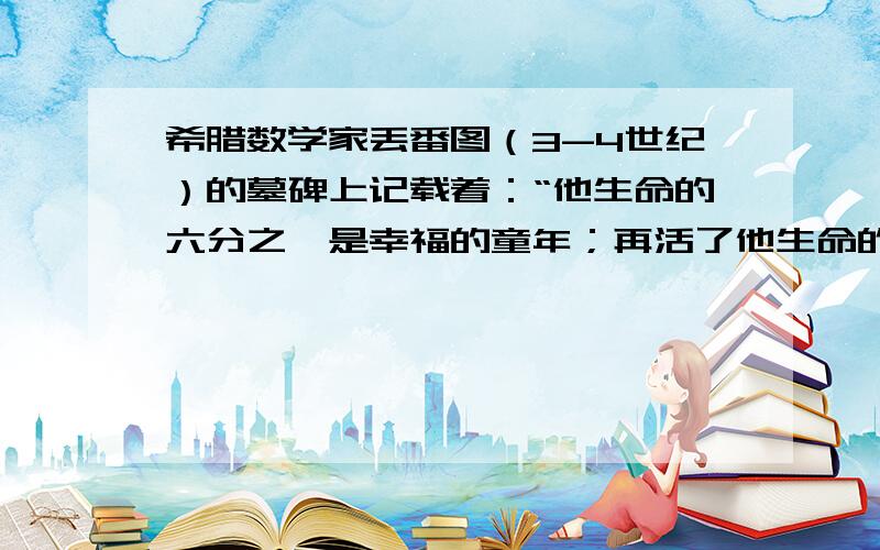 希腊数学家丢番图（3-4世纪）的墓碑上记载着：“他生命的六分之一是幸福的童年；再活了他生命的十二分之一,两边长起了细细的胡须；他结了婚,又度过了人生的七分之一；再过五年,他有