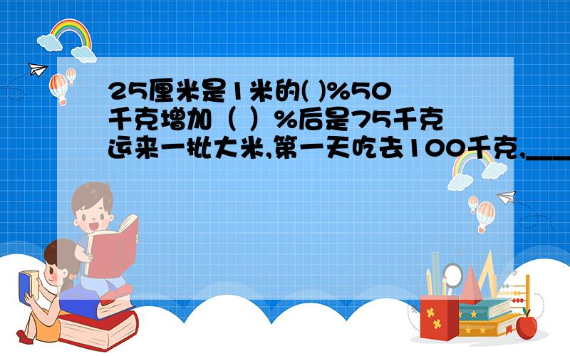 25厘米是1米的( )%50千克增加（ ）%后是75千克运来一批大米,第一天吃去100千克,_________________;第二天吃去多少千克?100*5分之4是求什么?100除以5分之4是求什么?