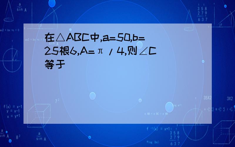 在△ABC中,a=50,b=25根6,A=π/4,则∠C等于