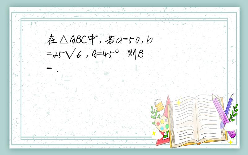 在△ABC中,若a=50,b=25√6 ,A=45°则B= .