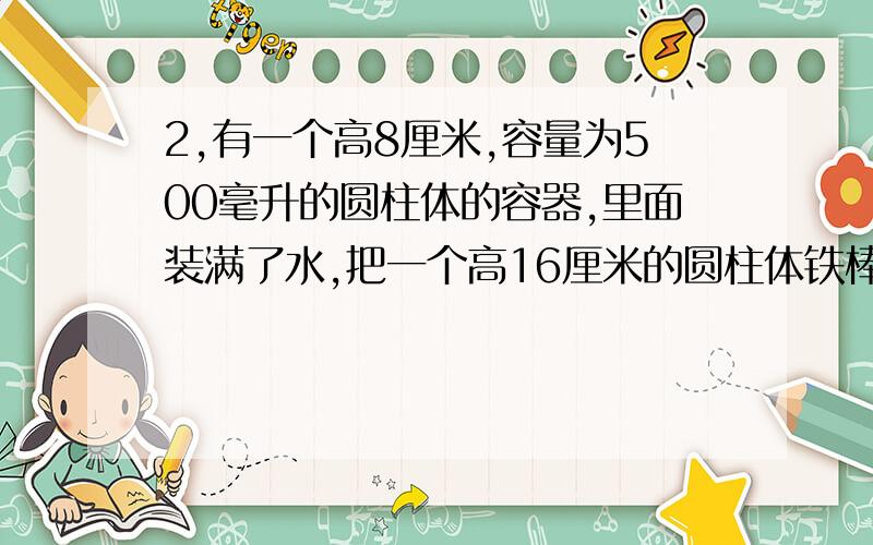 2,有一个高8厘米,容量为500毫升的圆柱体的容器,里面装满了水,把一个高16厘米的圆柱体铁棒垂直放入水中,2、有一个高8厘米,容量为500毫升的圆柱体的容器,里面装满了水,把一个高16厘米的圆柱