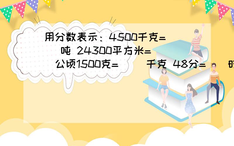 用分数表示：4500千克=（ ）吨 24300平方米=（）公顷1500克=（ ）千克 48分=（）时 520米=（）千米 220平法厘米=（）平法厘米